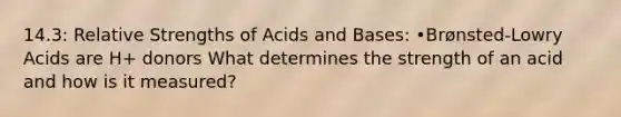 14.3: Relative Strengths of Acids and Bases: •Brønsted-Lowry Acids are H+ donors What determines the strength of an acid and how is it measured?