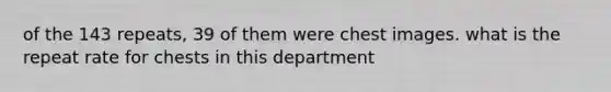 of the 143 repeats, 39 of them were chest images. what is the repeat rate for chests in this department