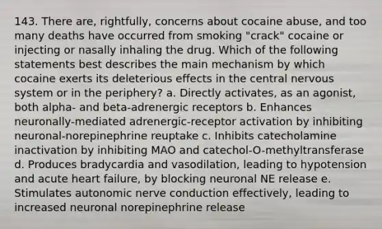 143. There are, rightfully, concerns about cocaine abuse, and too many deaths have occurred from smoking "crack" cocaine or injecting or nasally inhaling the drug. Which of the following statements best describes the main mechanism by which cocaine exerts its deleterious effects in the central nervous system or in the periphery? a. Directly activates, as an agonist, both alpha- and beta-adrenergic receptors b. Enhances neuronally-mediated adrenergic-receptor activation by inhibiting neuronal-norepinephrine reuptake c. Inhibits catecholamine inactivation by inhibiting MAO and catechol-O-methyltransferase d. Produces bradycardia and vasodilation, leading to hypotension and acute heart failure, by blocking neuronal NE release e. Stimulates autonomic nerve conduction effectively, leading to increased neuronal norepinephrine release