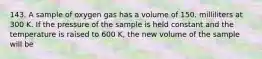 143. A sample of oxygen gas has a volume of 150. milliliters at 300 K. If the pressure of the sample is held constant and the temperature is raised to 600 K, the new volume of the sample will be