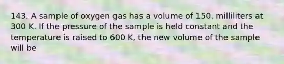 143. A sample of oxygen gas has a volume of 150. milliliters at 300 K. If the pressure of the sample is held constant and the temperature is raised to 600 K, the new volume of the sample will be