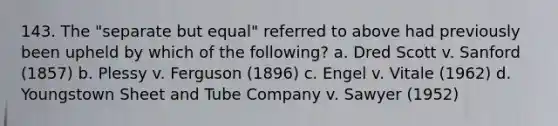 143. The "separate but equal" referred to above had previously been upheld by which of the following? a. Dred Scott v. Sanford (1857) b. Plessy v. Ferguson (1896) c. Engel v. Vitale (1962) d. Youngstown Sheet and Tube Company v. Sawyer (1952)