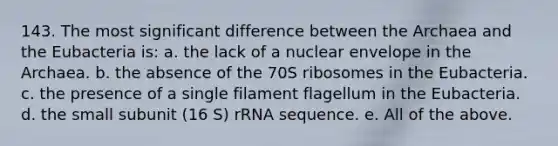 143. The most significant difference between the Archaea and the Eubacteria is: a. the lack of a nuclear envelope in the Archaea. b. the absence of the 70S ribosomes in the Eubacteria. c. the presence of a single filament flagellum in the Eubacteria. d. the small subunit (16 S) rRNA sequence. e. All of the above.