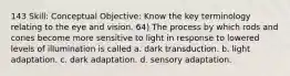 143 Skill: Conceptual Objective: Know the key terminology relating to the eye and vision. 64) The process by which rods and cones become more sensitive to light in response to lowered levels of illumination is called a. dark transduction. b. light adaptation. c. dark adaptation. d. sensory adaptation.