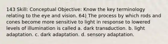 143 Skill: Conceptual Objective: Know the key terminology relating to the eye and vision. 64) The process by which rods and cones become more sensitive to light in response to lowered levels of illumination is called a. dark transduction. b. light adaptation. c. dark adaptation. d. <a href='https://www.questionai.com/knowledge/kaoSkv74f4-sensory-adaptation' class='anchor-knowledge'>sensory adaptation</a>.