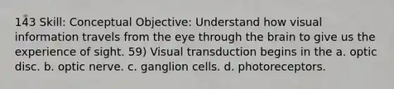 143 Skill: Conceptual Objective: Understand how visual information travels from the eye through the brain to give us the experience of sight. 59) Visual transduction begins in the a. optic disc. b. optic nerve. c. ganglion cells. d. photoreceptors.