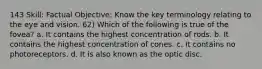 143 Skill: Factual Objective: Know the key terminology relating to the eye and vision. 62) Which of the following is true of the fovea? a. It contains the highest concentration of rods. b. It contains the highest concentration of cones. c. It contains no photoreceptors. d. It is also known as the optic disc.