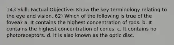 143 Skill: Factual Objective: Know the key terminology relating to the eye and vision. 62) Which of the following is true of the fovea? a. It contains the highest concentration of rods. b. It contains the highest concentration of cones. c. It contains no photoreceptors. d. It is also known as the optic disc.