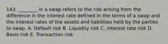 143. ________ in a swap refers to the risk arising from the difference in the interest rate defined in the terms of a swap and the interest rates of the assets and liabilities held by the parties to swap. A. Default risk B. Liquidity risk C. Interest rate risk D. Basis risk E. Transaction risk