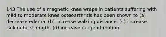 143 The use of a magnetic knee wraps in patients suffering with mild to moderate knee osteoarthritis has been shown to (a) decrease edema. (b) increase walking distance. (c) increase isokinetic strength. (d) increase range of motion.