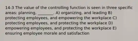 14-3 The value of the controlling function is seen in three specific areas: planning, ________. A) organizing, and leading B) protecting employees, and empowering the workplace C) protecting employees, and protecting the workplace D) empowering employees, and protecting the workplace E) ensuring employee morale and satisfaction