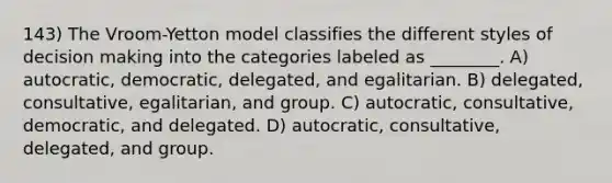 143) The Vroom-Yetton model classifies the different styles of decision making into the categories labeled as ________. A) autocratic, democratic, delegated, and egalitarian. B) delegated, consultative, egalitarian, and group. C) autocratic, consultative, democratic, and delegated. D) autocratic, consultative, delegated, and group.