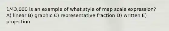 1/43,000 is an example of what style of map scale expression? A) linear B) graphic C) representative fraction D) written E) projection