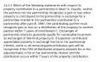 14.3.1 Which of the following statements with respect to property contributed to a partnership is false? A. Usually, neither the partners nor the partnership recognizes a gain or loss when property is contributed to the partnership in exchange for a partnership interest B. For partnership contributed to a partnership after June 8, 1997, the contributing partner must recognize gain or loss on a distribution of the property to another partner within 7 years of contribution C. Exchanges of partnership interests generally qualify for nontaxable treatment as exchanges of like-kind property D. If a partner contributed appreciable property in exchange foe his or her partnership interest, some or all remaining precontribution gain will be recognized if the FMV of distributed property exceeds his or her adjusted basis in his or her partnership interest and the distribution occurs within 7 years of the property contribution