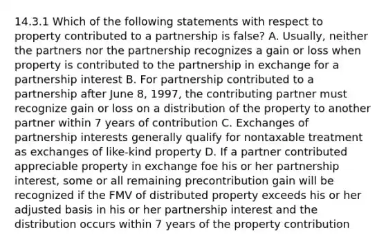 14.3.1 Which of the following statements with respect to property contributed to a partnership is false? A. Usually, neither the partners nor the partnership recognizes a gain or loss when property is contributed to the partnership in exchange for a partnership interest B. For partnership contributed to a partnership after June 8, 1997, the contributing partner must recognize gain or loss on a distribution of the property to another partner within 7 years of contribution C. Exchanges of partnership interests generally qualify for nontaxable treatment as exchanges of like-kind property D. If a partner contributed appreciable property in exchange foe his or her partnership interest, some or all remaining precontribution gain will be recognized if the FMV of distributed property exceeds his or her adjusted basis in his or her partnership interest and the distribution occurs within 7 years of the property contribution