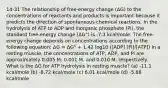 14-31 The relationship of free-energy change (ΔG) to the concentrations of reactants and products is important because it predicts the direction of spontaneous chemical reactions. In the hydrolysis of ATP to ADP and inorganic phosphate (Pi), the standard free-energy change (ΔG°) is -7.3 kcal/mole. The free-energy change depends on concentrations according to the following equation: ΔG = ΔG° + 1.42 log10 ([ADP] [Pi]/[ATP]) In a resting muscle, the concentrations of ATP, ADP, and Pi are approximately 0.005 M, 0.001 M, and 0.010 M, respectively. What is the ΔG for ATP hydrolysis in resting muscle? (a) -11.1 kcal/mole (b) -8.72 kcal/mole (c) 6.01 kcal/mole (d) -5.88 kcal/mole