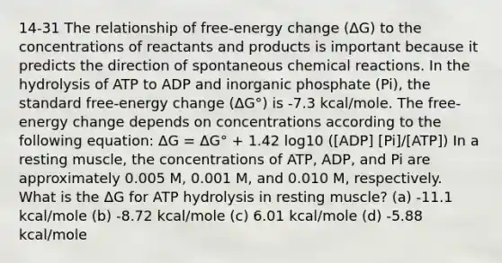 14-31 The relationship of free-energy change (ΔG) to the concentrations of reactants and products is important because it predicts the direction of spontaneous chemical reactions. In the hydrolysis of ATP to ADP and inorganic phosphate (Pi), the standard free-energy change (ΔG°) is -7.3 kcal/mole. The free-energy change depends on concentrations according to the following equation: ΔG = ΔG° + 1.42 log10 ([ADP] [Pi]/[ATP]) In a resting muscle, the concentrations of ATP, ADP, and Pi are approximately 0.005 M, 0.001 M, and 0.010 M, respectively. What is the ΔG for ATP hydrolysis in resting muscle? (a) -11.1 kcal/mole (b) -8.72 kcal/mole (c) 6.01 kcal/mole (d) -5.88 kcal/mole