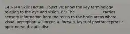 143-144 Skill: Factual Objective: Know the key terminology relating to the eye and vision. 65) The ______________ carries sensory information from the retina to the brain areas where visual perception will occur. a. fovea b. layer of photoreceptors c. optic nerve d. optic disc