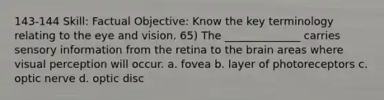 143-144 Skill: Factual Objective: Know the key terminology relating to the eye and vision. 65) The ______________ carries sensory information from the retina to the brain areas where visual perception will occur. a. fovea b. layer of photoreceptors c. optic nerve d. optic disc