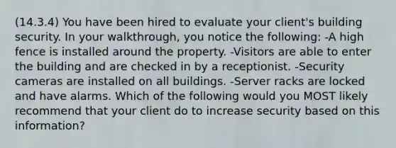 (14.3.4) You have been hired to evaluate your client's building security. In your walkthrough, you notice the following: -A high fence is installed around the property. -Visitors are able to enter the building and are checked in by a receptionist. -Security cameras are installed on all buildings. -Server racks are locked and have alarms. Which of the following would you MOST likely recommend that your client do to increase security based on this information?