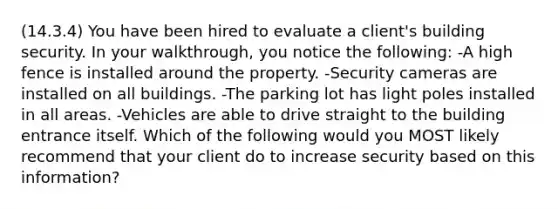 (14.3.4) You have been hired to evaluate a client's building security. In your walkthrough, you notice the following: -A high fence is installed around the property. -Security cameras are installed on all buildings. -The parking lot has light poles installed in all areas. -Vehicles are able to drive straight to the building entrance itself. Which of the following would you MOST likely recommend that your client do to increase security based on this information?