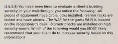 (14.3.4) You have been hired to evaluate a client's building security. In your walkthrough, you notice the following: -All pieces of equipment have cable locks installed. -Server racks are locked and have alarms. -The WAP for the guest Wi-Fi is located on the receptionist's desk. -Biometric locks are installed on high security rooms. Which of the following would you MOST likely recommend that your client do to increase security based on this information?