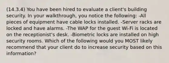 (14.3.4) You have been hired to evaluate a client's building security. In your walkthrough, you notice the following: -All pieces of equipment have cable locks installed. -Server racks are locked and have alarms. -The WAP for the guest Wi-Fi is located on the receptionist's desk. -Biometric locks are installed on high security rooms. Which of the following would you MOST likely recommend that your client do to increase security based on this information?