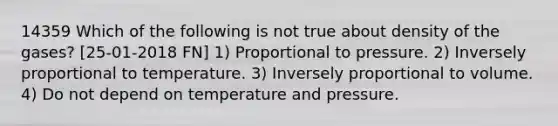 14359 Which of the following is not true about density of the gases? [25-01-2018 FN] 1) Proportional to pressure. 2) Inversely proportional to temperature. 3) Inversely proportional to volume. 4) Do not depend on temperature and pressure.