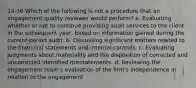 14-36 Which of the following is not a procedure that an engagement quality reviewer would perform? a. Evaluating whether or not to continue providing audit services to the client in the subsequent year, based on information gained during the current-period audit. b. Discussing significant matters related to the finan-cial statements and internal controls. c. Evaluating judgments about materiality and the disposition of corrected and uncorrected identified misstatements. d. Reviewing the engagement team's evaluation of the firm's independence in relation to the engagement.