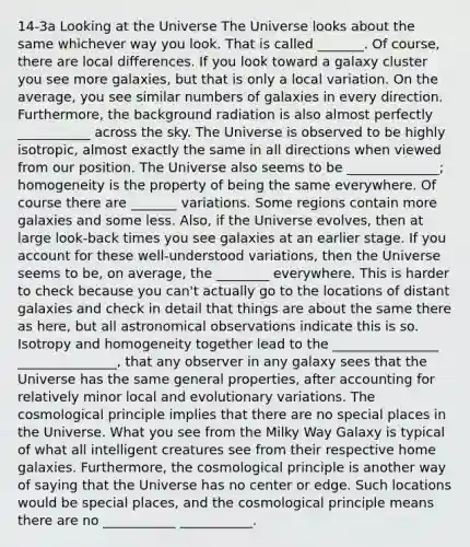 14-3a Looking at the Universe The Universe looks about the same whichever way you look. That is called _______. Of course, there are local differences. If you look toward a galaxy cluster you see more galaxies, but that is only a local variation. On the average, you see similar numbers of galaxies in every direction. Furthermore, the background radiation is also almost perfectly ___________ across the sky. The Universe is observed to be highly isotropic, almost exactly the same in all directions when viewed from our position. The Universe also seems to be ______________; homogeneity is the property of being the same everywhere. Of course there are _______ variations. Some regions contain more galaxies and some less. Also, if the Universe evolves, then at large look-back times you see galaxies at an earlier stage. If you account for these well-understood variations, then the Universe seems to be, on average, the ________ everywhere. This is harder to check because you can't actually go to the locations of distant galaxies and check in detail that things are about the same there as here, but all astronomical observations indicate this is so. Isotropy and homogeneity together lead to the ________________ _______________, that any observer in any galaxy sees that the Universe has the same general properties, after accounting for relatively minor local and evolutionary variations. The cosmological principle implies that there are no special places in the Universe. What you see from the Milky Way Galaxy is typical of what all intelligent creatures see from their respective home galaxies. Furthermore, the cosmological principle is another way of saying that the Universe has no center or edge. Such locations would be special places, and the cosmological principle means there are no ___________ ___________.