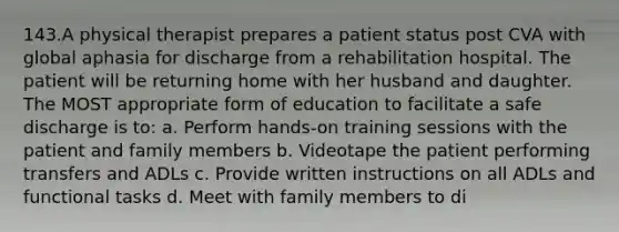 143.A physical therapist prepares a patient status post CVA with global aphasia for discharge from a rehabilitation hospital. The patient will be returning home with her husband and daughter. The MOST appropriate form of education to facilitate a safe discharge is to: a. Perform hands-on training sessions with the patient and family members b. Videotape the patient performing transfers and ADLs c. Provide written instructions on all ADLs and functional tasks d. Meet with family members to di