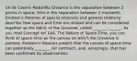 14-3b Cosmic Redshifts Distance is the separation between 2 points in space; time is the separation between 2 moments. Einstein's theories of special relativity and general relativity describe how space and time are related and can be considered together as the fabric of the Universe, called _______-_______. As you read Concept Art 14A, The Nature of Space-Time, you can think of space-time as the canvas on which the Universe is painted. Einstein's theories predict that the canvas of space-time can potentially ________ (or contract), and, amazingly, that has been confirmed by observations.