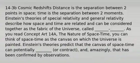 14-3b Cosmic Redshifts Distance is the separation between 2 points in space; time is the separation between 2 moments. Einstein's theories of special relativity and general relativity describe how space and time are related and can be considered together as the fabric of the Universe, called _______-_______. As you read Concept Art 14A, The Nature of Space-Time, you can think of space-time as the canvas on which the Universe is painted. Einstein's theories predict that the canvas of space-time can potentially ________ (or contract), and, amazingly, that has been confirmed by observations.