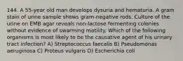 144. A 55-year old man develops dysuria and hematuria. A gram stain of urine sample shows gram-negative rods. Culture of the urine on EMB agar reveals non-lactose fermenting colonies without evidence of swarming motility. Which of the following organisms is most likely to be the causative agent of his urinary tract infection? A) Streptococcus faecalis B) Pseudomonas aeruginosa C) Proteus vulgaris D) Escherichia coli