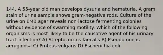 144. A 55-year old man develops dysuria and hematuria. A gram stain of urine sample shows gram-negative rods. Culture of the urine on EMB agar reveals non-lactose fermenting colonies without evidence of swarming motility. Which of the following organisms is most likely to be the causative agent of his urinary tract infection? A) Streptococcus faecalis B) Pseudomonas aeruginosa C) Proteus vulgaris D) Escherichia coli