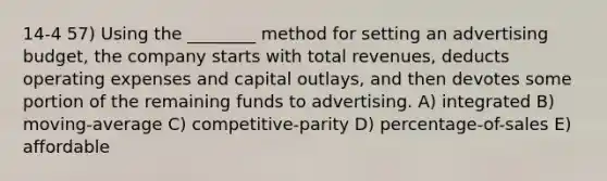 14-4 57) Using the ________ method for setting an advertising budget, the company starts with total revenues, deducts operating expenses and capital outlays, and then devotes some portion of the remaining funds to advertising. A) integrated B) moving-average C) competitive-parity D) percentage-of-sales E) affordable