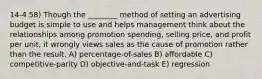 14-4 58) Though the ________ method of setting an advertising budget is simple to use and helps management think about the relationships among promotion spending, selling price, and profit per unit, it wrongly views sales as the cause of promotion rather than the result. A) percentage-of-sales B) affordable C) competitive-parity D) objective-and-task E) regression