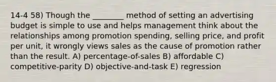 14-4 58) Though the ________ method of setting an advertising budget is simple to use and helps management think about the relationships among promotion spending, selling price, and profit per unit, it wrongly views sales as the cause of promotion rather than the result. A) percentage-of-sales B) affordable C) competitive-parity D) objective-and-task E) regression