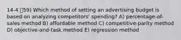 14-4 59) Which method of setting an advertising budget is based on analyzing competitors' spending? A) percentage-of-sales method B) affordable method C) competitive-parity method D) objective-and-task method E) regression method