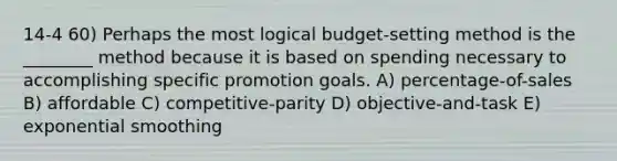 14-4 60) Perhaps the most logical budget-setting method is the ________ method because it is based on spending necessary to accomplishing specific promotion goals. A) percentage-of-sales B) affordable C) competitive-parity D) objective-and-task E) exponential smoothing