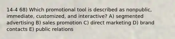 14-4 68) Which promotional tool is described as nonpublic, immediate, customized, and interactive? A) segmented advertising B) sales promotion C) direct marketing D) brand contacts E) public relations