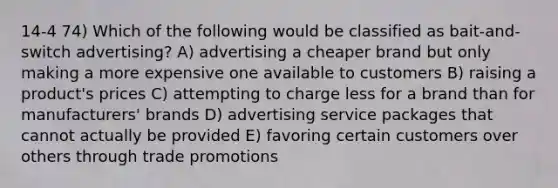 14-4 74) Which of the following would be classified as bait-and-switch advertising? A) advertising a cheaper brand but only making a more expensive one available to customers B) raising a product's prices C) attempting to charge less for a brand than for manufacturers' brands D) advertising service packages that cannot actually be provided E) favoring certain customers over others through trade promotions