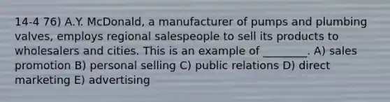 14-4 76) A.Y. McDonald, a manufacturer of pumps and plumbing valves, employs regional salespeople to sell its products to wholesalers and cities. This is an example of ________. A) sales promotion B) personal selling C) public relations D) direct marketing E) advertising