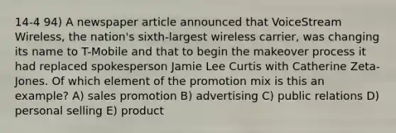 14-4 94) A newspaper article announced that VoiceStream Wireless, the nation's sixth-largest wireless carrier, was changing its name to T-Mobile and that to begin the makeover process it had replaced spokesperson Jamie Lee Curtis with Catherine Zeta-Jones. Of which element of the promotion mix is this an example? A) sales promotion B) advertising C) public relations D) personal selling E) product