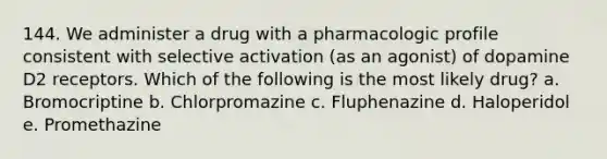 144. We administer a drug with a pharmacologic profile consistent with selective activation (as an agonist) of dopamine D2 receptors. Which of the following is the most likely drug? a. Bromocriptine b. Chlorpromazine c. Fluphenazine d. Haloperidol e. Promethazine