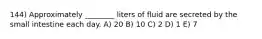 144) Approximately ________ liters of fluid are secreted by the small intestine each day. A) 20 B) 10 C) 2 D) 1 E) 7