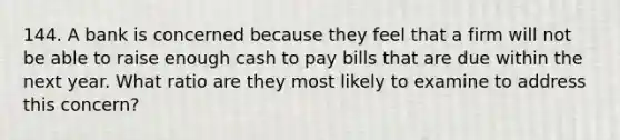 144. A bank is concerned because they feel that a firm will not be able to raise enough cash to pay bills that are due within the next year. What ratio are they most likely to examine to address this concern?