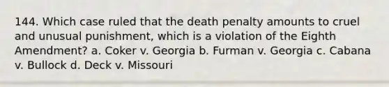 144. Which case ruled that the death penalty amounts to cruel and unusual punishment, which is a violation of the Eighth Amendment? a. Coker v. Georgia b. Furman v. Georgia c. Cabana v. Bullock d. Deck v. Missouri