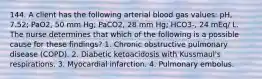 144. A client has the following arterial blood gas values: pH, 7.52; PaO2, 50 mm Hg; PaCO2, 28 mm Hg; HCO3-, 24 mEq/ L. The nurse determines that which of the following is a possible cause for these findings? 1. Chronic obstructive pulmonary disease (COPD). 2. Diabetic ketoacidosis with Kussmaul's respirations. 3. Myocardial infarction. 4. Pulmonary embolus.