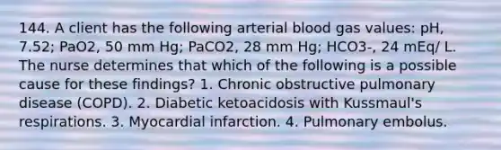 144. A client has the following arterial blood gas values: pH, 7.52; PaO2, 50 mm Hg; PaCO2, 28 mm Hg; HCO3-, 24 mEq/ L. The nurse determines that which of the following is a possible cause for these findings? 1. Chronic obstructive pulmonary disease (COPD). 2. Diabetic ketoacidosis with Kussmaul's respirations. 3. Myocardial infarction. 4. Pulmonary embolus.